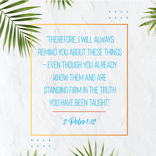 “Therefore, I will always remind you about these things—even though you already know them and are standing firm in the truth you have been taught.” -2 Peter 1:12  