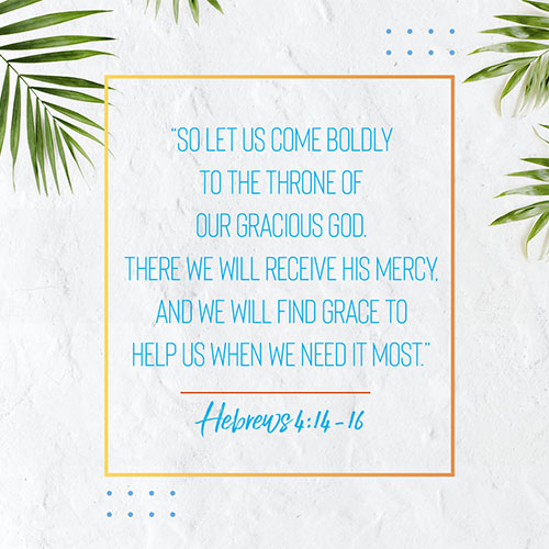 “So let us come boldly to the throne of our gracious God. There we will receive his mercy, and we will find grace to help us when we need it most.” - Hebrews 4:14-16 