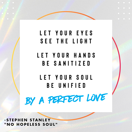 Let your eyes see the light Let your hands be sanitized Let your soul be unified By a perfect love -Stephen Stanley "No Hopeless Soul"