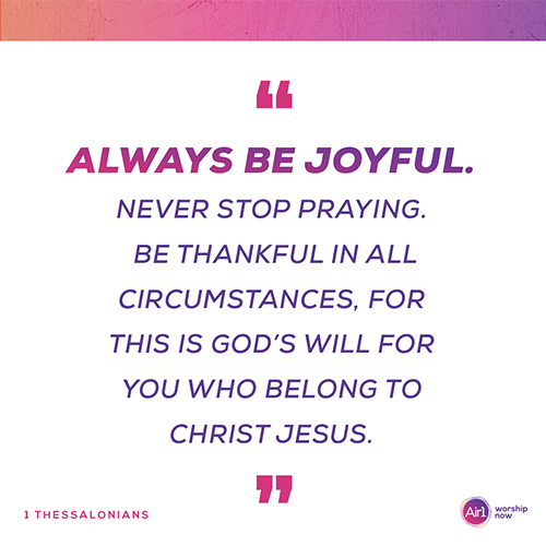  “Always be joyful. Never stop praying. Be thankful in all circumstances, for this is God’s will for you who belong to Christ Jesus.”