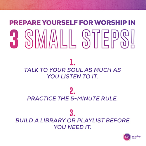 Prepare Yourself for Worship in 3 Small Steps! 1. Talk to your soul as much as you listen to it. 2. Practice the 5-minute rule. 3. Build a library or playlist BEFORE you need it. 