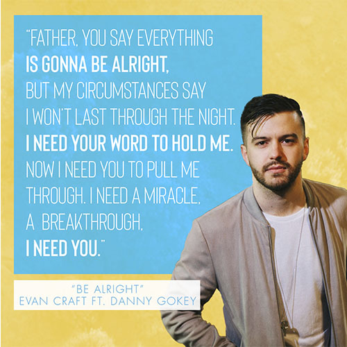 “Father, You say everything is gonna be alright, but my circumstances say I won’t last through the night. I need Your Word to hold me. Now I need You to pull me through. I need a miracle, a breakthrough, I need You.” - "Be Alright" by Evan Craft (feat. Danny Gokey)
