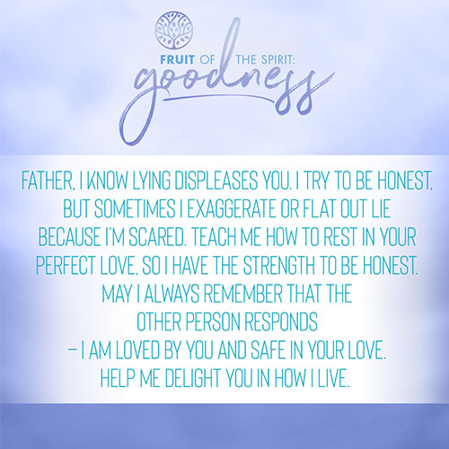 Father, I know lying displeases you. I try to be honest, but sometimes I exaggerate or flat out lie because I’m scared. Teach me how to rest in your perfect love, so I have the strength, to be honest. May I always remember that the other person responds – I am loved by you and safe in your love. Help me delight you in how I live.