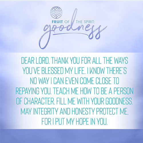 Dear Lord, thank you for all the ways you’ve blessed my life. I know there’s no way I can even come close to repaying you. Teach me how to be a person of character. Fill me with your goodness. May integrity and honesty protect me, for I put my hope in you.