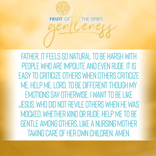 Father, it feels so natural to be harsh with people who are impolite and even rude. It is easy to criticize others when others criticize me. Help me, Lord, to be different though my emotions say otherwise. I want to be like Jesus, who did not revile others when He was mocked. Whether kind or rude, help me to be gentle among others, like a nursing mother taking care of her own children. Amen.  