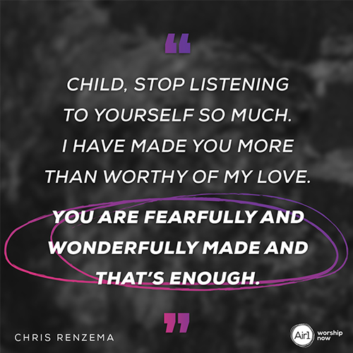 “Child, stop listening to yourself so much. I have made you more than worthy of my love. You are fearfully and wonderfully made and that’s enough." - Chris Renzema
