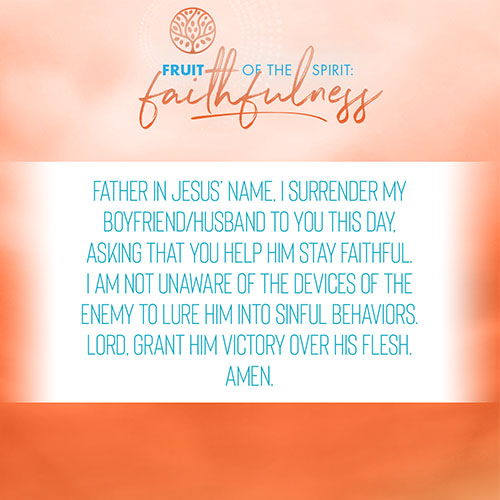 Father in Jesus’ name, I surrender my boyfriend/husband to you this day, asking that you help him stay faithful. I am not unaware of the devices of the enemy to lure him into sinful behaviors. Lord, grant him victory over his flesh. Amen.