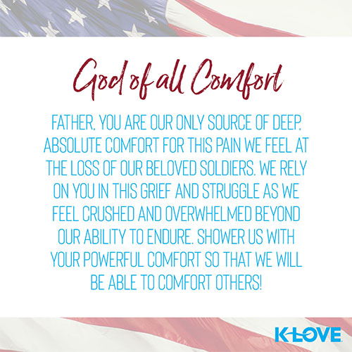 God of all Comfort    Father, you are our only source of deep, absolute comfort for this pain we feel at the loss of our beloved soldiers. We rely on you in this grief and struggle as we feel crushed and overwhelmed beyond our ability to endure. Shower us with your powerful comfort so that we will be able to comfort others!  