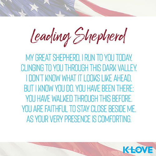 Leading Shepherd   My Great Shepherd, I run to you today, clinging to you through this dark valley. I don’t know what it looks like ahead, but I know you do. You have been there; you have walked through this before. You are faithful to stay close beside me, as your very presence is comforting.  