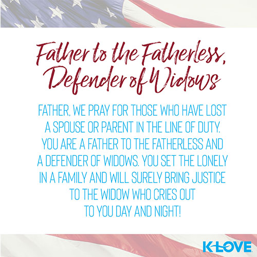 Father to the Fatherless, Defender of Widows     Father, we pray for those who have lost a spouse or parent in the line of duty. You are a father to the fatherless and a defender of widows. You set the lonely in a family and will surely bring justice to the widow who cries out to you day and night!   