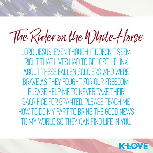 The Rider on the White Horse     Lord Jesus, even though it doesn’t seem right that lives had to be lost, I think about these fallen soldiers who were brave as they fought for our freedom. Please help me to never take their sacrifice for granted. Please teach me how to do my part to bring the Good News to my world so they can find life in you.  