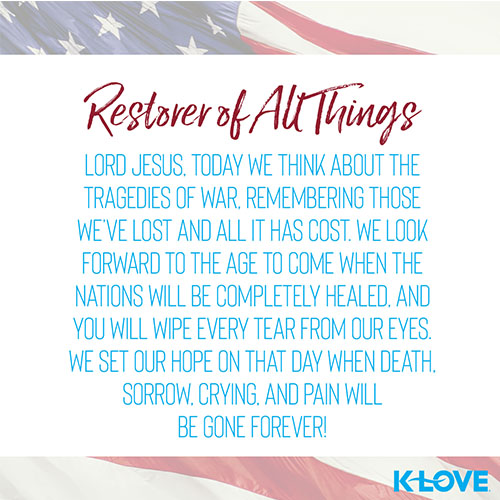 Restorer of All Things    Lord Jesus, today we think about the tragedies of war, remembering those we’ve lost and all it has cost. We look forward to the age to come when the nations will be completely healed, and you will wipe every tear from our eyes. We set our hope on that day when death, sorrow, crying, and pain will be gone forever!