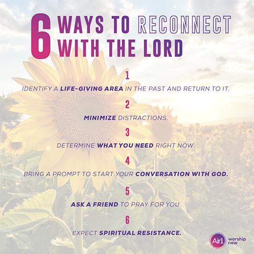 LISTICLE: 6 Ways to Reconnect with the Lord 1. Identify a life-giving area in the past and return to it.  2. Minimize distractions.  3. Determine what you need right now.  4. Bring a prompt to start your conversation with God.  5. Ask a friend to pray for you. 6. Expect spiritual resistance. 