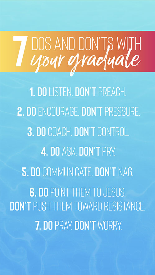 7 Dos and Don’ts With Your Grad 1. Do Listen. Don’t Preach 2. Do Encourage. Don’t Pressure 3. Do Coach. Don’t Control 4. Do Ask. Don’t Pry 5. Do Communicate. Don’t Nag 6. Do Point them to Jesus. Don’t push them toward resistance 7. Do Pray. Don’t Worry