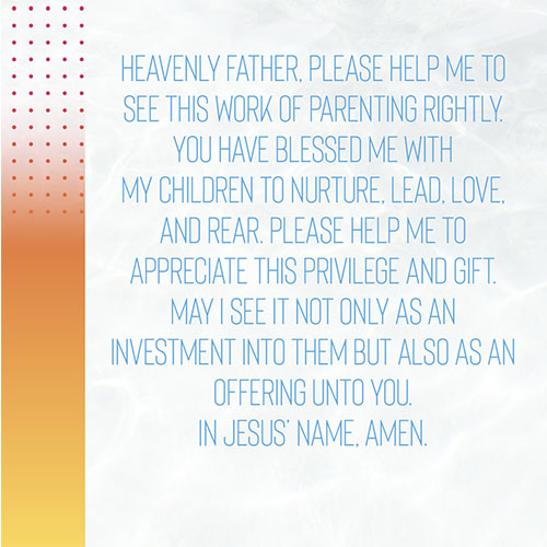 Heavenly Father, Please help me to see this work of parenting rightly. You have blessed me with my children to nurture, lead, love, and rear. Please help me to appreciate this privilege and gift. May I see it not only as an investment into them but also as an offering unto you. In Jesus’ Name, Amen.  