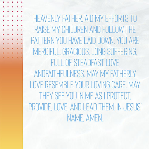 Heavenly Father, Aid my efforts to raise my children and follow the pattern you have laid down. You are merciful, gracious, longsuffering, full of steadfast love and faithfulness. May my fatherly love resemble your loving care. May they see you in me as I protect, provide, love, and lead them. In Jesus’ name, Amen.  