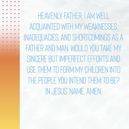 Heavenly Father, I am well acquainted with my weaknesses, inadequacies, and shortcomings as a father and man. Would you take my sincere but imperfect efforts and use them to form my children into the people you intend them to be? In Jesus’ name, Amen.  