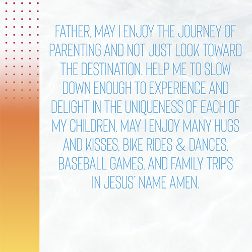 Father, May I enjoy the journey of parenting and not just look toward the destination. Help me to slow down enough to experience and delight in the uniqueness of each of my children. May I enjoy many hugs and kisses, bike rides & dances, baseball games, and family trips in Jesus’ name amen.  