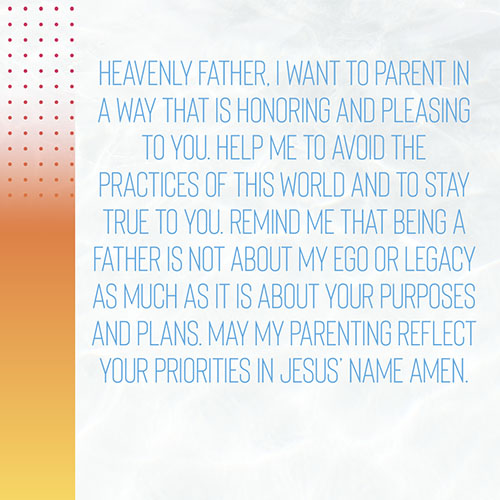 Heavenly Father, I want to parent in a way that is honoring and pleasing to you. Help me to avoid the practices of this world and to stay true to you. Remind me that being a father is not about my ego or legacy as much as it is about your purposes and plans. May my parenting reflect your priorities in Jesus’ Name Amen.  