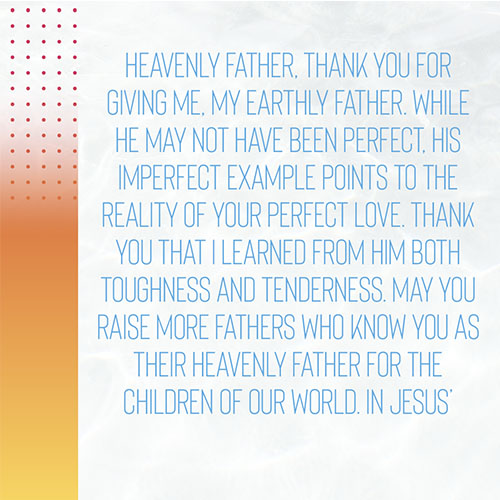 Heavenly Father, Thank you for giving me, my earthly Father. While he may not have been perfect, his imperfect example points to the reality of your perfect love. Thank you that I learned from him both toughness and tenderness. May you raise more fathers who know you as their heavenly Father for the children of our world. In Jesus’ Name, Amen. 