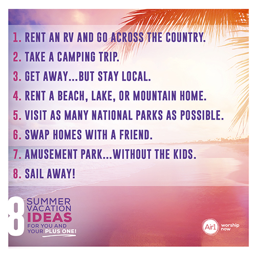 8 Summer Vacation Ideas for You and Your Plus One! Rent an RV and go across the country. Take a camping trip. Get away…but stay local. Rent a beach, lake, or mountain home. Travel to as many national parks as possible. Swap homes with a friend. Amusement Park…without the kids. Sail Away!