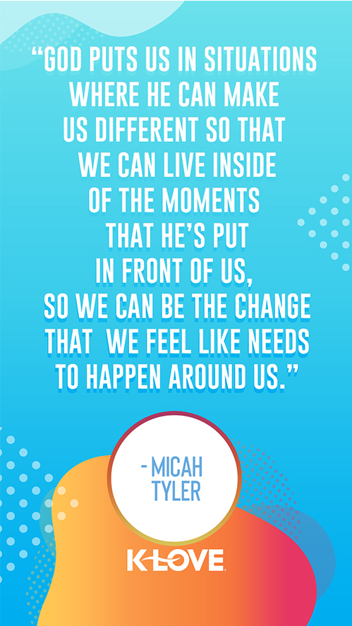 "God puts us in situations where  He can make us different so that  we can live inside of the moments  that He’s put in front of us,  so we can be the change that  we feel like needs to happen around us." – Micah Tyler