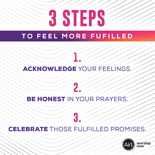 3 Steps to Feel More Fulfilled Acknowledge your feelings. Be honest in your prayers. Celebrate those fulfilled promises.