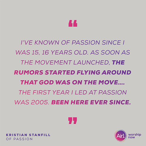“I’ve known of Passion since I was 15, 16 years old. As soon as the movement launched, the rumors started flying around that God was on the move….The first year I led at Passion was 2005. Been here ever since.” - Kristian Stanfill of Passion