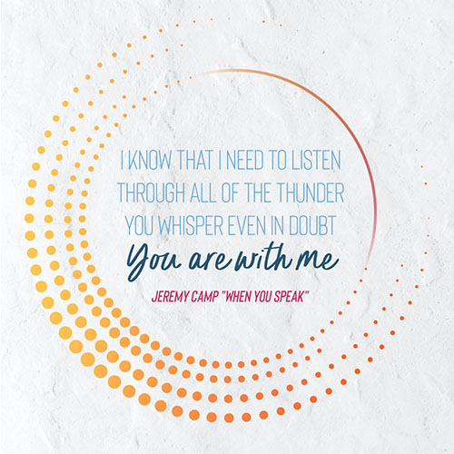 I know that I need to listen Through all of the thunder you whisper Even in doubt You are with me -Jeremy Camp "When You Speak"