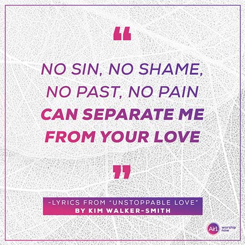 “No sin, no shame, No past, no pain Can separate me From your love” -Lyrics from “Unstoppable Love” by Kim Walker-Smith
