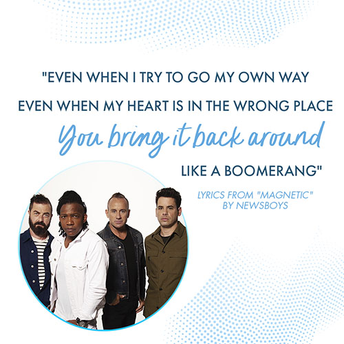 "Even when I try to go my own way Even when my heart is in the wrong place You bring it back around like a boomerang" - Lyrics from "Magnetic" by Newsboys