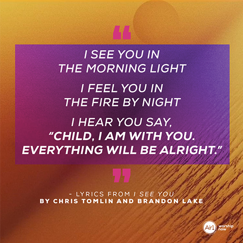 “I see You in the morning light I feel You in the fire by night I hear You say, “Child, I am with you. Everything will be alright.”  - Lyrics from I See You by Chris Tomlin and Brandon Lake