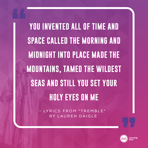 “You invented all of time and space Called the morning and midnight into place Made the mountains, tamed the wildest seas And still You set Your holy eyes on me”  - Lyrics from "Tremble" by Lauren Daigle