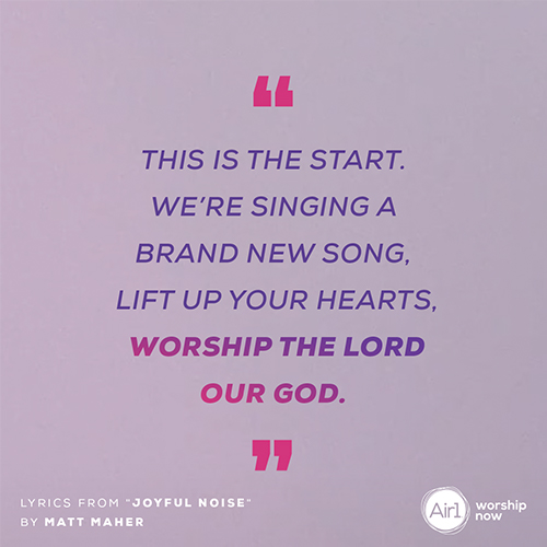 "This is the start We’re singing a brand new song  Lift up your hearts  Worship the lord our God" - Lyrics from "Joyful Noise" by Matt Maher