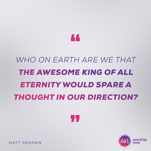 "Who on Earth are we that the awesome King of all eternity would spare a thought in our direction?" - Matt Redman