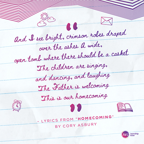 “And I see bright, crimson robes draped over the ashes A wide, open tomb where there should be a casket The children are singing, and dancing, and laughing The Father is welcoming This is our homecoming”  - Lyrics from "Homecoming" by Cory Asbury 