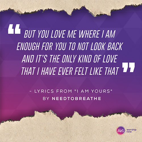 “But you love me where I am Enough for you to not look back And it’s the only kind of love That I have ever felt like that”  - Lyrics from "I am yours" by NEEDTOBREATHE