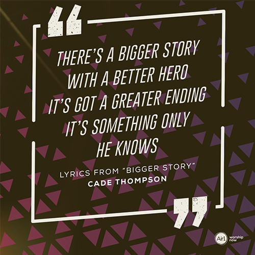 “There’s a bigger story With a better hero It’s got a greater ending It’s something only He knows”  - Lyrics from “Bigger Story” by Cade Thompson