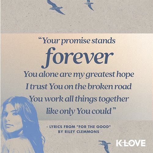 "Your promise stands forever, You alone are my greatest hope, I trust You on the broken road, You work all things together like only You could" - Lyrics from "For the Good" by Riley Clemmons