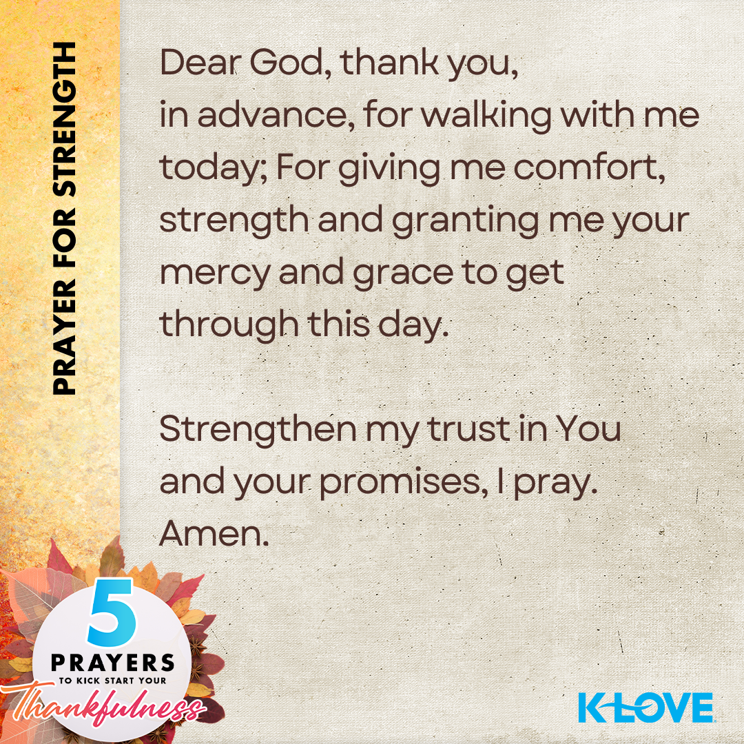 Prayer for Strength: Dear God, thank you, in advance, for walking with me today; For giving me comfort, strength and granting me your mercy and grace to get through this day. Strengthen my trust in You and your promises, I pray. Amen. 5 Prayers to kickstart Your Thankfulness. K-LOVE