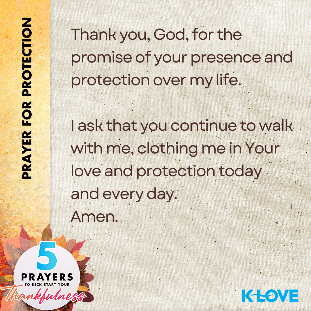 Prayer for Protection: Thank you, God, for the promise of your presence and protection over my life. I ask that you continue to walk with me, clothing me in Your love and protection today and everyday. Amen. 5 Prayers to Kickstart Your Thankfulness. K-LOVE