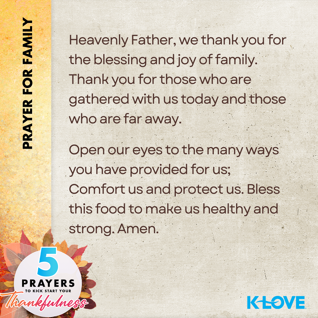 Prayer for Family: Heavenly Father, we thank you for the blessings and joy of family. Thank you for those who are gathered with us today and those who are far away. Open our eyes to the many ways you have provided for us; Comfort us and protect us. Bless this food to make us health and strong. Amen. 5 Prayers to Kick Start Your Thankfulness. K-LOVE