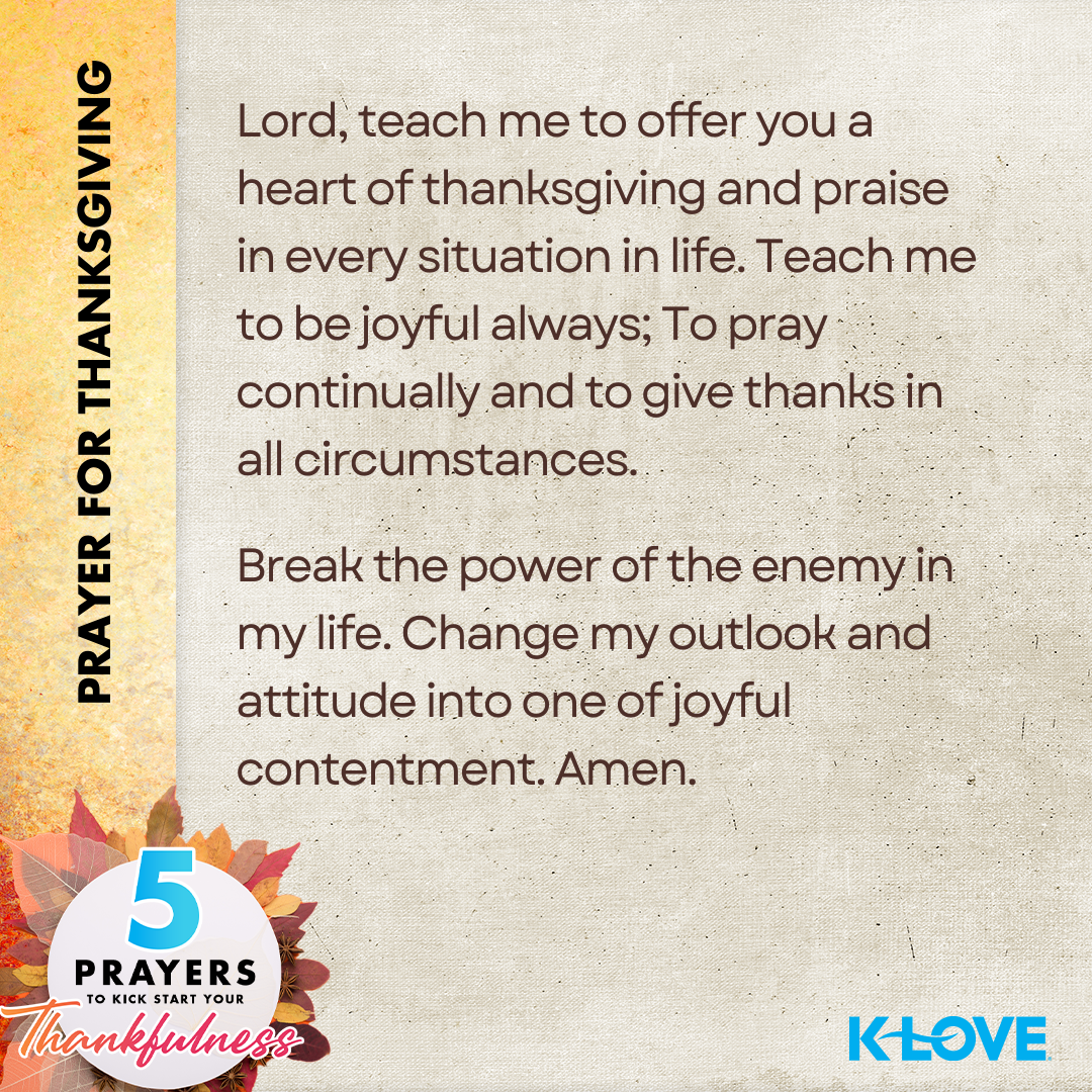 Prayer for Thanksgiving: Lord, teach me to offer you a heart of thanksgiving and praise in every situation in life. Teach me to be joyful always; To pray continually and to give thanks in all circumstances. Break the power of the enemy in my life. Change my outlook and attitude into one of joyful contentment. Amen. 5 Prayers to Kick Start Your Thankfulness. K-LOVE