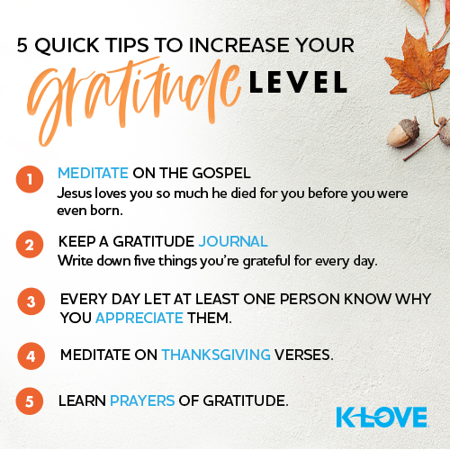 5 Quick Tips to Increase your Gratitude Level:  Meditate on the Gospel – Jesus loves you so much he died for you before you were even born. Keep a Gratitude Journal. Write down five things you’re grateful for every day. Every day let at least one person know why you appreciate them. Meditate on Thanksgiving verses. Learn Prayers of Gratitude. K-LOVE