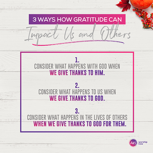 3 Ways How Gratitude Can impact Us and Others: 1. Consider what happens with God when we give thanks to Him. 2. Consider what happens to us when we give thanks to God. 3. Consider what happens in the lives of others when we give thanks to God for them. Air 1 Worship Now