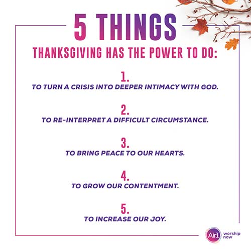 5 Things Thanksgiving Has the Power to Do: 1. To turn a crisis into deeper intimacy with God. 2. To re-interpret a difficult circumstance. 3. To bring peace to our hearts. 4. To grow our contentment. 5. To increase our joy.