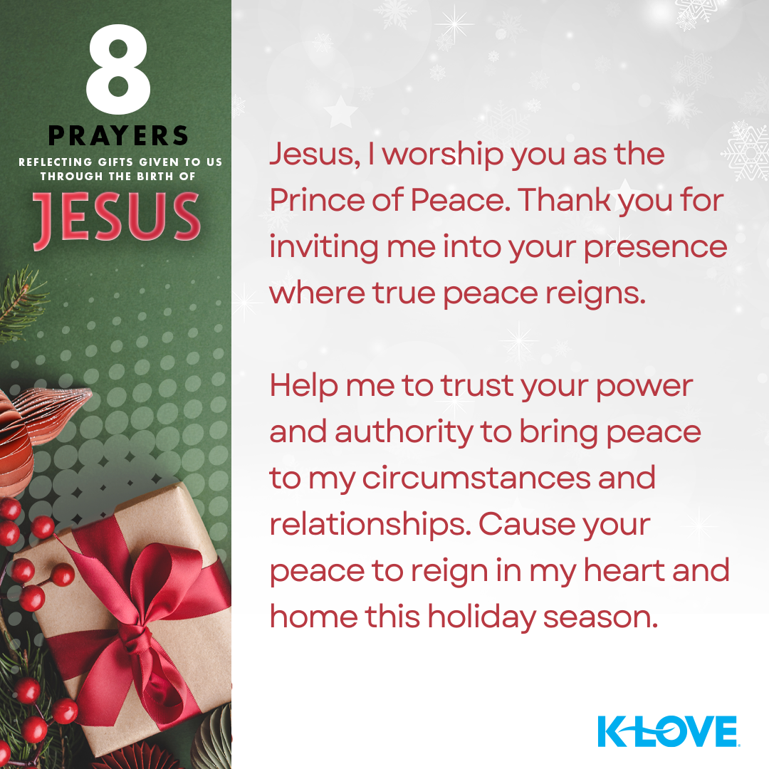 8 Prayers Reflecting Gifts Given to Us Through the Birth of Jesus Jesus, I worship you as the Prince of Peace. Thank you for inviting me into your presence where true peace reigns. Help me to trust your power and authority to bring peace to my circumstances and relationships. Cause your peace to reign in my heart and home this holiday season. K-LOVE