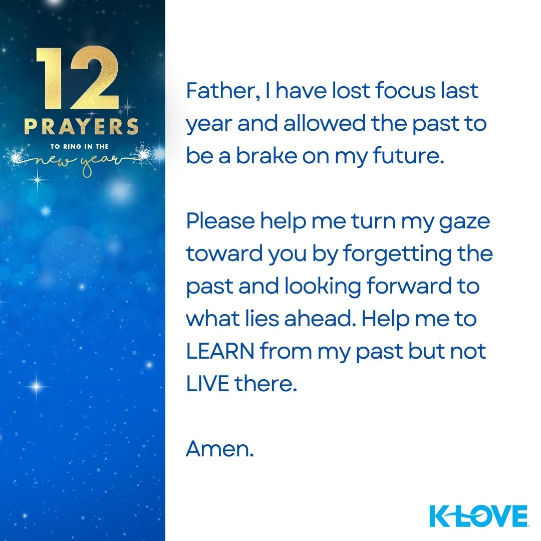 12 Prayers to Ring in the New Year Father, I have lost focus last year and allowed the past to be a brake on my future. Please help me turn my gaze toward you by forgetting the past and looking forward to what lies ahead. Help me to LEARN from my past but not LIVE there. Amen.   K-LOVE