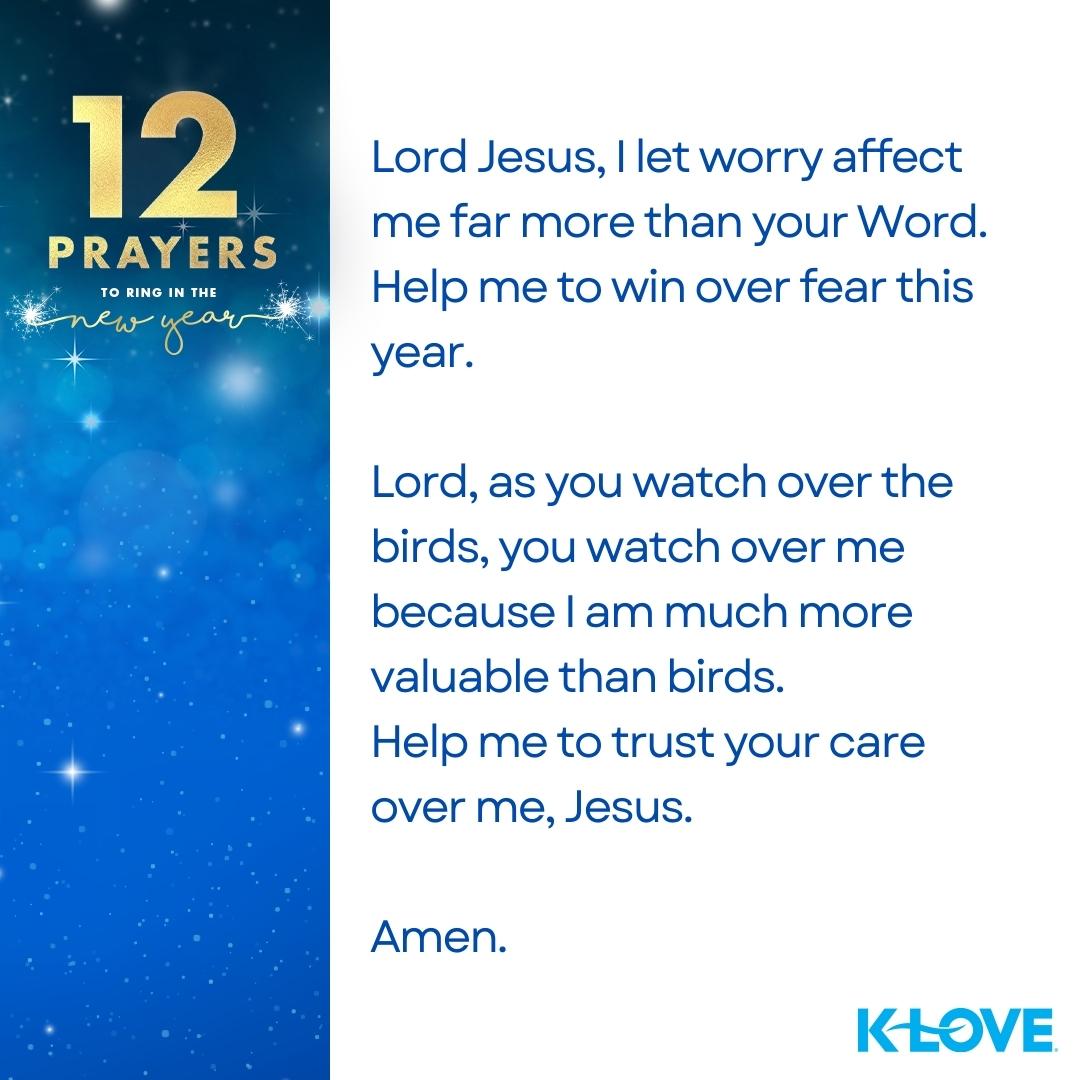12 Prayers to Ring in the New Year Lord Jesus, I let worry affect me far more than your Word. Help me to win over fear this year. Lord, as you watch over the birds, you watch over me because I am much more valuable than birds. Help me to trust your care over me, Jesus. Amen.   K-LOVE