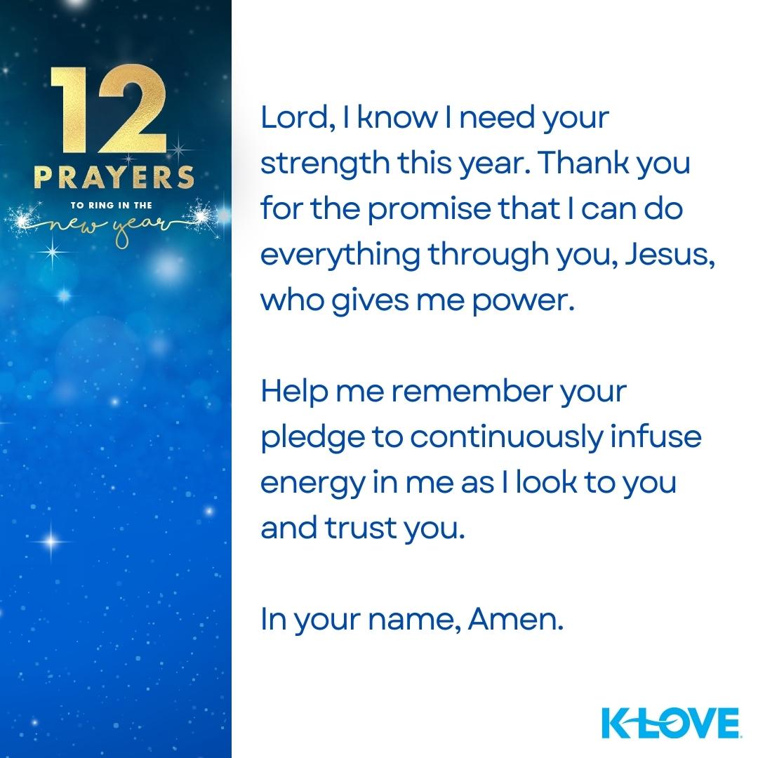 12 Prayers to Ring in the New Year Lord, I know I need your strength this year. Thank you for the promise that I can do everything through you, Jesus, who gives me power. Help me remember your pledge to continuously infuse energy in me as I look to you and trust you. In your name, amen. K-LOVE